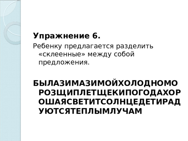 Упражнение 6. Ребенку предлагается разделить «склеенные» между собой предложения.   БЫЛАЗИМАЗИМОЙХОЛОДНОМОРОЗЩИПЛЕТЩЕКИПОГОДАХОРОШАЯСВЕТИТСОЛНЦЕДЕТИРАДУЮТСЯТЕПЛЫМЛУЧАМ    