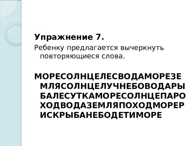 Упражнение 7. Ребенку предлагается вычеркнуть повторяющиеся слова.   МОРЕСОЛНЦЕЛЕСВОДАМОРЕЗЕМЛЯСОЛНЦЕЛУЧНЕБОВОДАРЫБАЛЕСУТКАМОРЕСОЛНЦЕПАРОХОДВОДАЗЕМЛЯПОХОДМОРЕРИСКРЫБАНЕБОДЕТИМОРЕ    