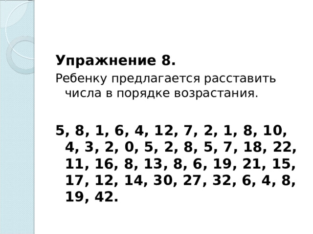 Упражнение 8. Ребенку предлагается расставить числа в порядке возрастания.   5, 8, 1, 6, 4, 12, 7, 2, 1, 8, 10, 4, 3, 2, 0, 5, 2, 8, 5, 7, 18, 22, 11, 16, 8, 13, 8, 6, 19, 21, 15, 17, 12, 14, 30, 27, 32, 6, 4, 8, 19, 42.  