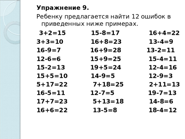 Упражнение 9. Ребенку предлагается найти 12 ошибок в приведенных ниже примерах.   3+2=15 15-8=17 16+4=22 3+3=10 16+8=23 13-4=9 16-9=7 16+9=28 13-2=11 12-6=6 15+9=25 15-4=11 15-2=13 19+5=24 12-4=16 15+5=10 14-9=5 12-9=3 5+17=22 7+18=25 2+11=13 16-5=11 12-7=5 19-7=13 17+7=23 5+13=18 14-8=6 16+6=22 13-5=8 18-4=12 