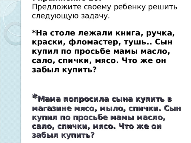 Упражнение 10.  Предложите своему ребенку решить следующую задачу.   *На столе лежали книга, ручка, краски, фломастер, тушь.. Сын купил по просьбе мамы масло, сало, спички, мясо. Что же он забыл купить?   * Мама попросила сына купить в магазине мясо, мыло, спички. Сын купил по просьбе мамы масло, сало, спички, мясо. Что же он забыл купить?   