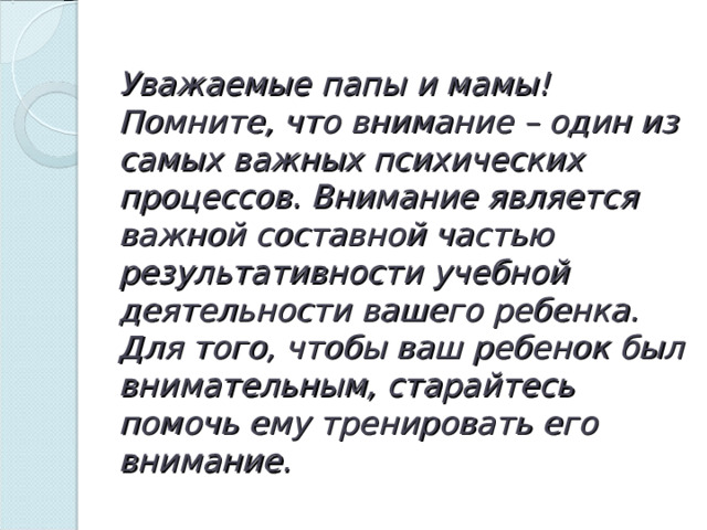 Уважаемые папы и мамы!  Помните, что внимание – один из самых важных психических процессов. Внимание является важной составной частью результативности учебной деятельности вашего ребенка. Для того, чтобы ваш ребенок был внимательным, старайтесь помочь ему тренировать его внимание. 