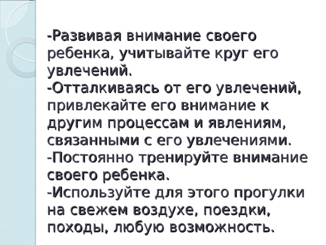 -Развивая внимание своего ребенка, учитывайте круг его увлечений.  -Отталкиваясь от его увлечений, привлекайте его внимание к другим процессам и явлениям, связанными с его увлечениями.  -Постоянно тренируйте внимание своего ребенка.  -Используйте для этого прогулки на свежем воздухе, поездки, походы, любую возможность. 