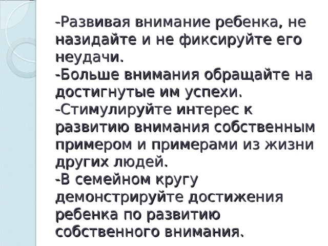 -Развивая внимание ребенка, не назидайте и не фиксируйте его неудачи.  -Больше внимания обращайте на достигнутые им успехи.  -Стимулируйте интерес к развитию внимания собственным примером и примерами из жизни других людей.  -В семейном кругу демонстрируйте достижения ребенка по развитию собственного внимания. 