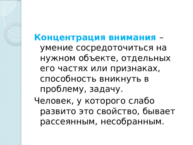 Концентрация внимания – умение сосредоточиться на нужном объекте, отдельных его частях или признаках, способность вникнуть в проблему, задачу. Человек, у которого слабо развито это свойство, бывает рассеянным, несобранным. 