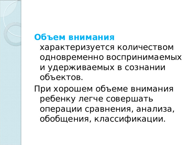 Объем внимания характеризуется количеством одновременно воспринимаемых и удерживаемых в сознании объектов. При хорошем объеме внимания ребенку легче совершать операции сравнения, анализа, обобщения, классификации. 