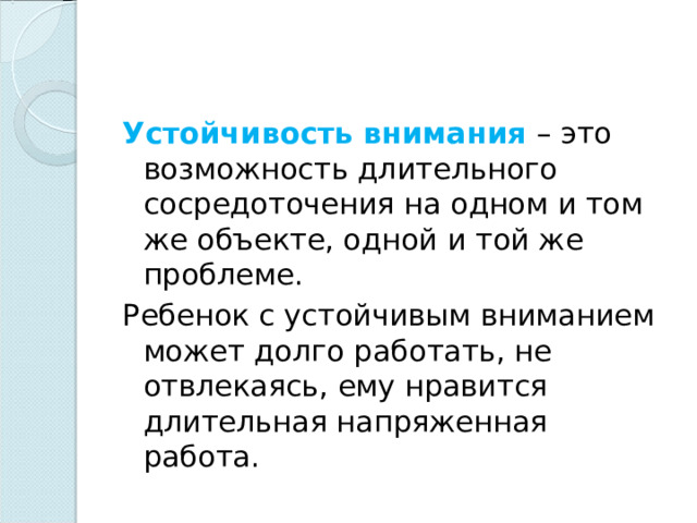 Устойчивость внимания – это возможность длительного сосредоточения на одном и том же объекте, одной и той же проблеме. Ребенок с устойчивым вниманием может долго работать, не отвлекаясь, ему нравится длительная напряженная работа. 