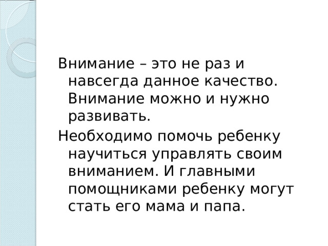 Внимание – это не раз и навсегда данное качество. Внимание можно и нужно развивать. Необходимо помочь ребенку научиться управлять своим вниманием. И главными помощниками ребенку могут стать его мама и папа. 