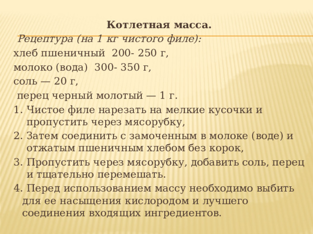 Котлетная масса.  Рецептура (на 1 кг чистого филе): хлеб пшеничный 200- 250 г, молоко (вода) 300- 350 г, соль — 20 г,  перец черный молотый — 1 г. 1. Чистое филе нарезать на мелкие кусочки и пропустить через мясорубку, 2. Затем соединить с замоченным в молоке (воде) и отжатым пшеничным хлебом без корок, 3. Пропустить через мясорубку, добавить соль, перец и тщательно перемешать. 4. Перед использованием массу необходимо выбить для ее насыщения кислородом и лучшего соединения входящих ингредиентов. 