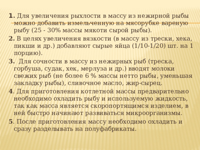 1 . Для увеличения рыхлости в массу из нежирной рыбы можно добавить измельченную на мясорубке вареную рыбу (25 - 30% массы мякоти сырой рыбы). 2. В целях увеличения вязкости (в массу из трески, хека, пикши и др.) добавляют сырые яйца (1/10-1/20) шт. на 1 порцию). 3. Для сочности в массу из нежирных рыб (треска, горбуша, судак, хек, мерлуза и др.) вводят молоки свежих рыб (не более 6 % массы нетто рыбы, уменьшая закладку рыбы), сливочное масло, жир-сырец. 4 . Для приготовления котлетной массы предварительно необходимо охладить рыбу и используемую жидкость, так как масса является скоропортящимся изделием, в ней быстро начинают развиваться микроорганизмы. 5 . После приготовления массу необходимо охладить и сразу разделывать на полуфабрикаты. 