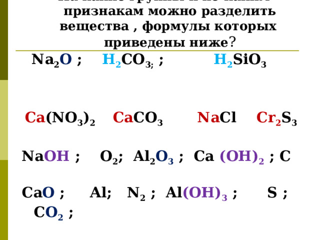   Задание1 На какие группы и по каким признакам можно разделить вещества , формулы которых приведены ниже ?  Na 2 O  ; H 2 CO 3 ; ; H 2 SiO 3    Ca (NO 3 ) 2 Ca CO 3  Na Cl   Cr 2 S 3  Na OH  ; О 2 ; Al 2 O 3 ; Ca (OH) 2  ; С  Са O ; А l; N 2  ; Al (OH) 3 ; S ; С О 2  ;   H 2 SO 3   ;  SO 2  ; Ca; Na  формулы запишите в схему: 