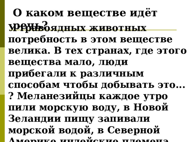 О каком веществе идёт речь? У травоядных животных потребность в этом веществе велика. В тех странах, где этого вещества мало, люди прибегали к различным способам чтобы добывать это... ? Меланезийцы каждое утро пили морскую воду, в Новой Зеландии пищу запивали морской водой, в Северной Америке индейские племена высушивали морскую капусту и добавляли её в пищу. 