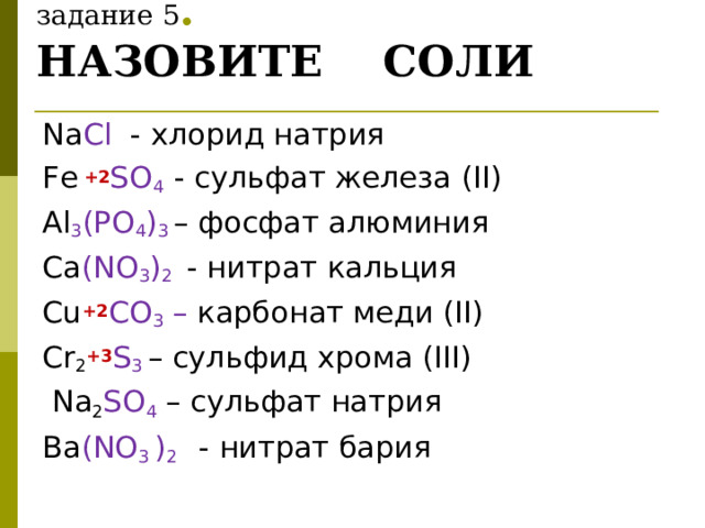         задание 5 .  НАЗОВИТЕ СОЛИ Na Cl - хлорид натрия Fe +2 SO 4  - сульфат железа ( II ) Al 3 ( PO 4 ) 3  – фосфат алюминия Ca (NO 3 ) 2  - нитрат кальция   Cu +2 CO 3 – карбонат меди ( II )  Cr 2 +3 S 3  – сульфид хрома ( III )  Na 2 SO 4 – сульфат натрия Ba (NO 3  ) 2  - нитрат бария 