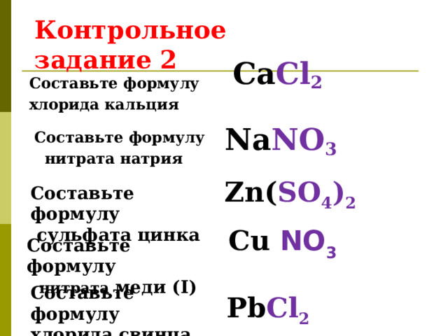 Контрольное задание 2 Составьте формулу хлорида кальция Са Cl 2 Na NO 3 Составьте формулу  нитрата натрия Zn( SO 4 ) 2 Составьте формулу  сульфата цинка Cu NO 3 Составьте формулу  нитрата меди ( I ) Составьте формулу хлорида свинца ( II )  Pb Cl 2 