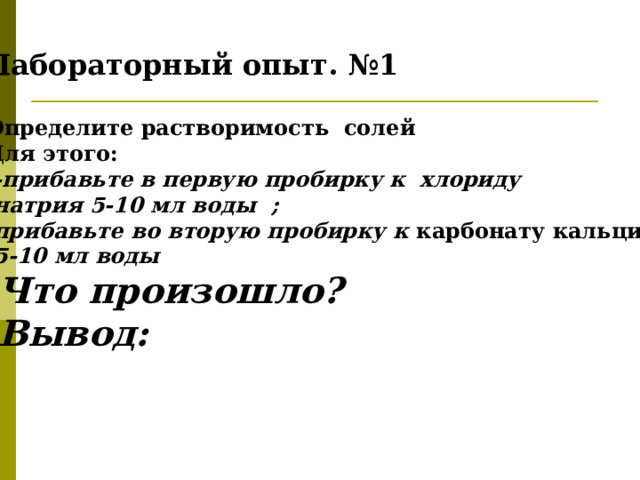 Лабораторный опыт. №1 Определите растворимость солей Для этого:  -прибавьте в первую пробирку к хлориду  натрия 5-10 мл воды ; прибавьте во вторую пробирку к карбонату кальция  5-10 мл воды Что произошло?  Вывод:  