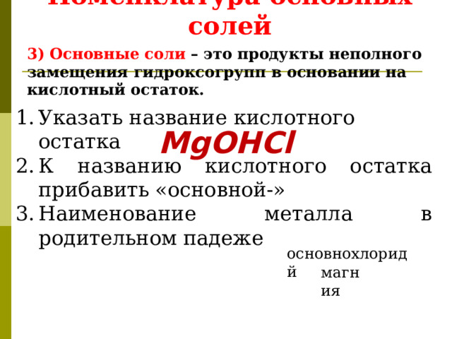 Номенклатура основных солей 3) Основные соли – это продукты неполного замещения гидроксогрупп в основании на кислотный остаток. Указать название кислотного остатка К названию кислотного остатка прибавить «основной-» Наименование металла в родительном падеже MgOHCl хлорид основной магния 