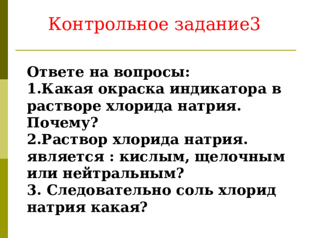 Контрольное задание3 Ответе на вопросы: 1.Какая окраска индикатора в растворе хлорида натрия. Почему? 2.Раствор хлорида натрия. является : кислым, щелочным или нейтральным? 3. Следовательно соль хлорид натрия какая? 