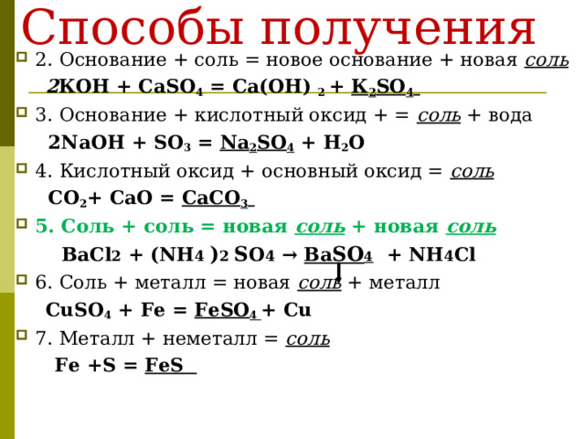 Способы получения   2. Основание + соль = новое основание + новая соль   2 КОН + Са SO 4 = Са(ОН) 2 + К 2 SO 4  3. Основание + кислотный оксид + = соль + вода   2NaOH + SO 3 =  Na 2 SO 4 + H 2 O 4. Кислотный оксид + основный оксид = соль  СО 2 + СаО = СаСО 3  5. Соль + соль = новая соль + новая соль   Ba С l 2 + (NH 4 ) 2 S O 4 → Ba SO 4  + NH 4 С l 6. Соль + металл = новая соль  + металл  CuSO 4  +  Fe  = FeSO 4  + Cu 7. Металл + неметалл = соль   Fe + S = FeS   