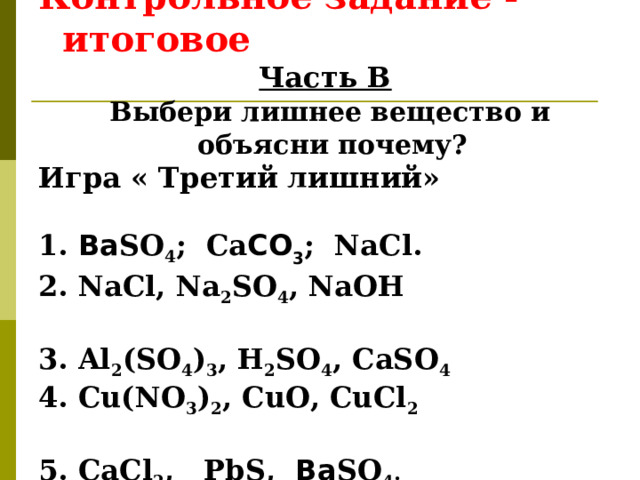  Контрольное задание - итоговое Часть В  Выбери лишнее вещество и объясни почему? Игра « Третий лишний»  1. Ba SO 4 ; Ca CO 3 ; NaCl .  2. NaCl, Na 2 SO 4 , NaOH 3 . Al 2 (SO 4 ) 3 , H 2 SO 4 , CaSO 4 4. Cu(NO 3 ) 2 , CuO, CuCl 2  5. CaCl 2 ,  PbS,  Ba SO 4 .   