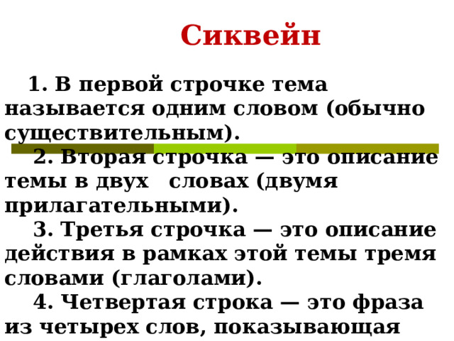   Сиквейн  1. В первой строчке тема называется одним словом (обычно существительным).      2. Вторая строчка — это описание темы в двух словах (двумя прилагательными).      3. Третья строчка — это описание действия в рамках этой темы тремя словами (глаголами).      4. Четвертая строка — это фраза из четырех слов, показывающая отношение к теме.      5. Последняя строка — это синоним из одного слова, который повторяет суть темы.  