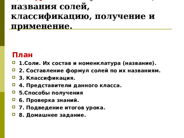       Цель урока:  Изучить состав, названия солей, классификацию, получение и применение.   План 1.Соли. Их состав и номенклатура ( название). 2. Составление формул солей по их названиям. 3. Классификация. 4. Представители данного класса. 5.Способы получения 6. Проверка знаний. 7. Подведение итогов урока. 8. Домашнее задание.    