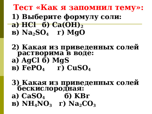 Тест «Как я запомнил тему»: 1) Выберите формулу соли: а) HCl  б) Ca(OH) 2 в) Na 2 SO 4  г) Mg О  2) Какая из приведенных солей растворима в воде: а) AgCl  б) MgS в) FePO 4  г) CuSO 4  3 ) Какая из приведенных солей бескислородная: а) C а SO 4   б) KBr в) NH 4 NO 3 г) Na 2 CO 3 