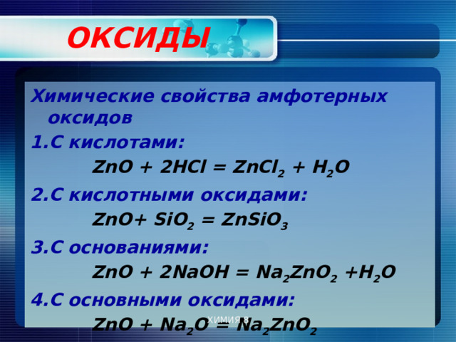  ОКСИДЫ   Химические свойства амфотерных оксидов С кислотами:  ZnO + 2НСl = ZnСl 2 + Н 2 О 2.С кислотными оксидами:  ZnO+ SiO 2 = ZnSiO 3  3.С основаниями:  ZnO + 2NaОН = Na 2 ZnO 2 +Н 2 О 4.С основными оксидами:  ZnO + Na 2 O = Na 2 ZnO 2   ХИМИЯ 8 