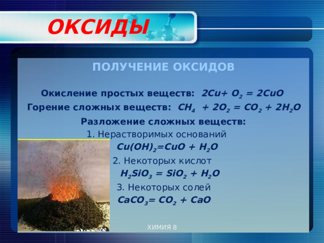  ОКСИДЫ   ПОЛУЧЕНИЕ ОКСИДОВ  Окисление простых веществ:  2Cu+ О 2 = 2CuО Горение сложных веществ:  СН 4 + 2О 2 = СО 2 + 2Н 2 О Разложение сложных веществ: 1. Нерастворимых оснований  Cu(OН) 2 =CuО + H 2 O 2. Некоторых кислот  H 2 SiO 3 = SiO 2 + H 2 O 3. Некоторых солей СаСО 3 = СО 2 + СаО ХИМИЯ 8 