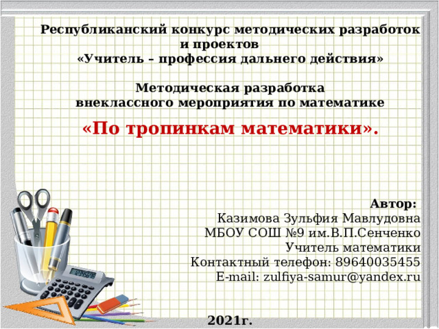    Республиканский конкурс методических разработок и проектов «Учитель – профессия дальнего действия»  Методическая разработка внеклассного мероприятия по математике «По тропинкам математики».     Автор:   Казимова Зульфия Мавлудовна МБОУ СОШ №9 им.В.П.Сенченко Учитель математики Контактный телефон: 89640035455 E-mail: zulfiya-samur@yandex.ru 2021г. 