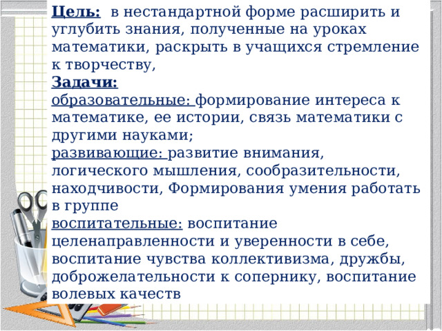 Цель:   в нестандартной форме расширить и углубить знания, полученные на уроках математики, раскрыть в учащихся стремление к творчеству,  Задачи: образовательные: формирование интереса к математике, ее истории, связь математики с другими науками; развивающие: развитие внимания, логического мышления, сообразительности, находчивости, Формирования умения работать в группе воспитательные:  воспитание целенаправленности и уверенности в себе, воспитание чувства коллективизма, дружбы, доброжелательности к сопернику, воспитание волевых качеств 