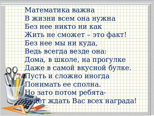 Математика важна В жизни всем она нужна Без нее никто ни как Жить не сможет – это факт! Без нее мы ни куда, Ведь всегда везде она: Дома, в школе, на прогулке Даже в самой вкусной булке. Пусть и сложно иногда Понимать ее сполна. Но зато потом ребята- Будет ждать Вас всех награда! 