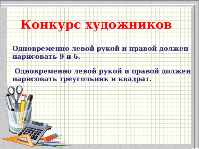 Конкурс художников Одновременно левой рукой и правой должен нарисовать 9 и 6.   Одновременно левой рукой и правой должен нарисовать треугольник и квадрат.   