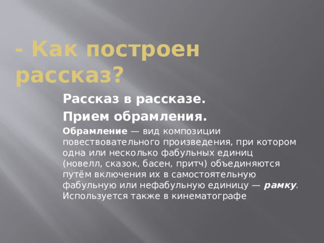 - Как построен рассказ? Рассказ в рассказе. Прием обрамления. Обрамление  — вид композиции повествовательного произведения, при котором одна или несколько фабульных единиц (новелл, сказок, басен, притч) объединяются путём включения их в самостоятельную фабульную или нефабульную единицу —  рамку . Используется также в кинематографе 