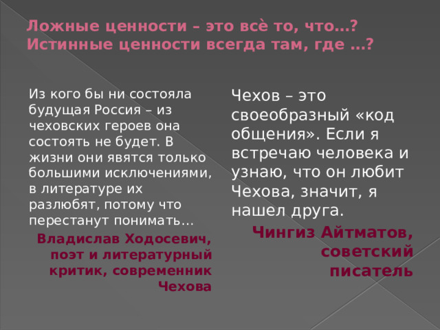 Ложные ценности – это всѐ то, что…? Истинные ценности всегда там, где …?   Из кого бы ни состояла будущая Россия – из чеховских героев она состоять не будет. В жизни они явятся только большими исключениями, в литературе их разлюбят, потому что перестанут понимать… Чехов – это своеобразный «код общения». Если я встречаю человека и узнаю, что он любит Чехова, значит, я нашел друга. Владислав Ходосевич, поэт и литературный критик, современник Чехова Чингиз Айтматов, советский писатель 