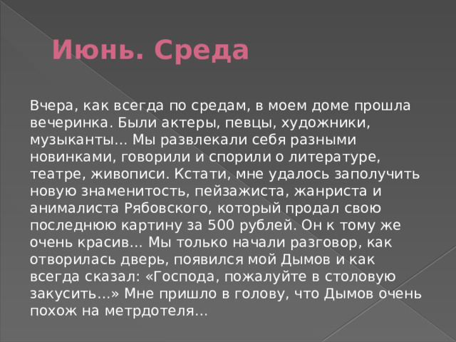 Июнь. Среда Вчера, как всегда по средам, в моем доме прошла вечеринка. Были актеры, певцы, художники, музыканты… Мы развлекали себя разными новинками, говорили и спорили о литературе, театре, живописи. Кстати, мне удалось заполучить новую знаменитость, пейзажиста, жанриста и анималиста Рябовского, который продал свою последнюю картину за 500 рублей. Он к тому же очень красив… Мы только начали разговор, как отворилась дверь, появился мой Дымов и как всегда сказал: «Господа, пожалуйте в столовую закусить…» Мне пришло в голову, что Дымов очень похож на метрдотеля… 