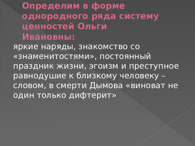 Определим в форме однородного ряда систему ценностей Ольги  Ивановны: яркие наряды, знакомство со «знаменитостями», постоянный праздник жизни, эгоизм и преступное равнодушие к близкому человеку – словом, в смерти Дымова «виноват не один только дифтерит» 