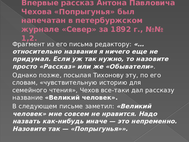 Впервые рассказ Антона Павловича Чехова «Попрыгунья» был напечатан в петербуржском журнале «Север» за 1892 г., №№ 1,2. Фрагмент из его письма редактору: «… относительно названия я ничего еще не придумал. Если уж так нужно, то назовите просто «Рассказ» или же «Обыватели» . Однако позже, посылая Тихонову эту, по его словам, «чувствительную историю для семейного чтения», Чехов все-таки дал рассказу название «Великий человек». В следующем письме заметил: «Великий человек» мне совсем не нравится. Надо назвать как-нибудь иначе — это непременно. Назовите так — «Попрыгунья»». 