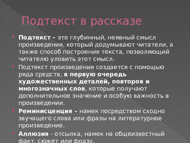 Подтекст в рассказе Подтекст – это глубинный, неявный смысл произведения, который додумывают читатели, а также способ построения текста, позволяющий читателю уловить этот смысл. Подтекст произведения создается с помощью ряда средств, в первую очередь художественных деталей, повторов и многозначных слов , которые получают дополнительное значение и особую важность в произведении. Реминисценция – намек посредством сходно звучащего слова или фразы на литературное произведение. Аллюзия - отсылка, намек на общеизвестный факт, сюжет или фразу.  