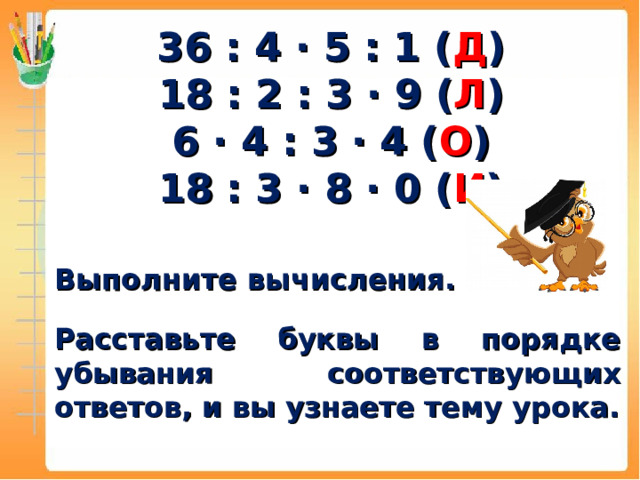 36 : 4 ∙ 5 : 1 ( Д ) 18 : 2 : 3 ∙ 9 ( Л ) 6 ∙ 4 : 3 ∙ 4 ( О ) 18 : 3 ∙ 8 ∙ 0 ( И )   Выполните вычисления.  Расставьте буквы в порядке убывания соответствующих ответов, и вы узнаете тему урока.  