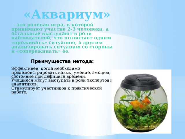 «Аквариум»  – это ролевая игра, в которой принимают участие 2-3 человека, а остальные выступают в роли наблюдателей, что позволяет одним «проживать» ситуацию, а другим анализировать ситуацию со стороны и «сопереживать» ее.    Преимущества метода:   Эффективен, когда необходимо продемонстрировать навык, умение, эмоцию, состояние при дефиците времени. Учащиеся могут выступать в роли экспертов и аналитиков. Стимулирует участников к практической работе. 