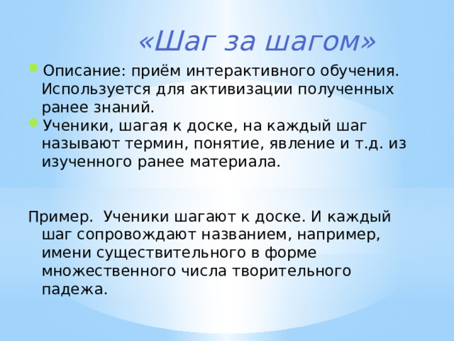 «Шаг за шагом» Описание: приём интерактивного обучения. Используется для активизации полученных ранее знаний. Ученики, шагая к доске, на каждый шаг называют термин, понятие, явление и т.д. из изученного ранее материала. Пример.  Ученики шагают к доске. И каждый шаг сопровождают названием, например, имени существительного в форме множественного числа творительного падежа. 