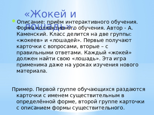 «Жокей и лошадь». Описание: приём интерактивного обучения. Форма коллективного обучения. Автор - А. Каменский. Класс делится на две группы: «жокеев» и «лошадей». Первые получают карточки с вопросами, вторые – с правильными ответами. Каждый «жокей» должен найти свою «лошадь». Эта игра применима даже на уроках изучения нового материала. Пример. Первой группе обучающихся раздаются карточки с именем существительным в определённой форме, второй группе карточки с описанием формы существительного. 