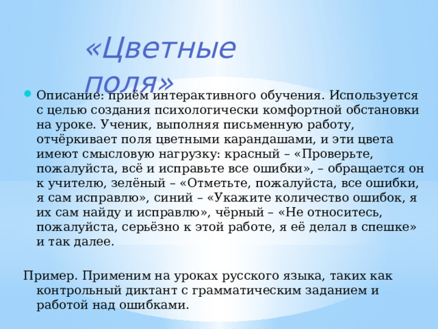 «Цветные поля» Описание: приём интерактивного обучения. Используется с целью создания психологически комфортной обстановки на уроке. Ученик, выполняя письменную работу, отчёркивает поля цветными карандашами, и эти цвета имеют смысловую нагрузку: красный – «Проверьте, пожалуйста, всё и исправьте все ошибки», – обращается он к учителю, зелёный – «Отметьте, пожалуйста, все ошибки, я сам исправлю», синий – «Укажите количество ошибок, я их сам найду и исправлю», чёрный – «Не относитесь, пожалуйста, серьёзно к этой работе, я её делал в спешке» и так далее. Пример. Применим на уроках русского языка, таких как контрольный диктант с грамматическим заданием и работой над ошибками. 