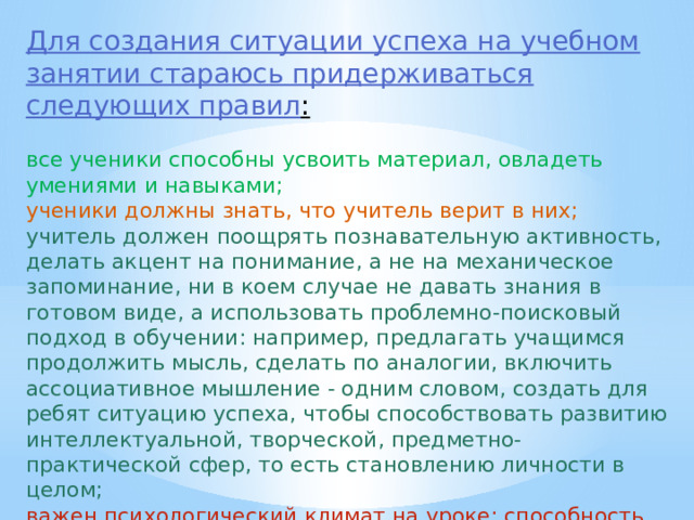 Для создания ситуации успеха на учебном занятии стараюсь придерживаться следующих правил : все ученики способны усвоить материал, овладеть умениями и навыками; ученики должны знать, что учитель верит в них; учитель должен поощрять познавательную активность, делать акцент на понимание, а не на механическое запоминание, ни в коем случае не давать знания в готовом виде, а использовать проблемно-поисковый подход в обучении: например, предлагать учащимся продолжить мысль, сделать по аналогии, включить ассоциативное мышление - одним словом, создать для ребят ситуацию успеха, чтобы способствовать развитию интеллектуальной, творческой, предметно-практической сфер, то есть становлению личности в целом; важен психологический климат на уроке; способность учителя удивлять, привносить элемент необычности. 