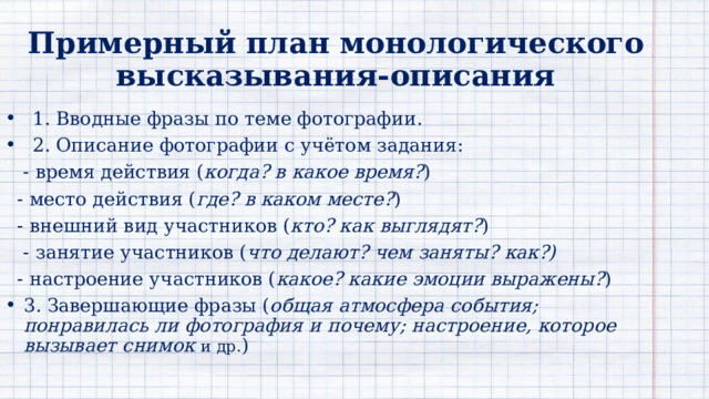 Примерный план монологического  высказывания-описания 1. Вводные фразы по теме фотографии. 2. Описание фотографии с учётом задания:  - время действия ( когда? в какое время? )  - место действия ( где? в каком месте? )  - внешний вид участников ( кто? как выглядят? )   - занятие участников ( что делают? чем заняты? как?)  - настроение участников ( какое? какие эмоции выражены? ) 3. Завершающие фразы ( общая атмосфера события; понравилась ли фотография и почему; настроение, которое вызывает снимок и др. ) 