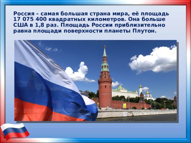 Россия – самая большая страна мира, её площадь 17 075 400 квадратных километров. Она больше США в 1,8 раз. Площадь России приблизительно равна площади поверхности планеты Плутон. 