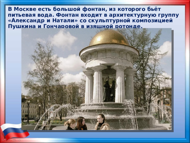 В Москве есть большой фонтан, из которого бьёт питьевая вода. Фонтан входит в архитектурную группу «Александр и Натали» со скульптурной композицией Пушкина и Гончаровой в изящной ротонде. 