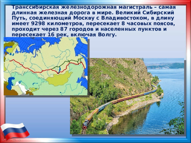 Транссибирская железнодорожная магистраль – самая длинная железная дорога в мире. Великий Сибирский Путь, соединяющий Москву с Владивостоком, в длину имеет 9298 километров, пересекает 8 часовых поясов, проходит через 87 городов и населенных пунктов и пересекает 16 рек, включая Волгу. 