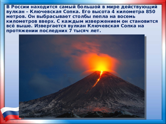 В России находится самый большой в мире действующий вулкан – Ключевская Сопка. Его высота 4 километра 850 метров. Он выбрасывает столбы пепла на восемь километров вверх. С каждым извержением он становится всё выше. Извергается вулкан Ключевская Сопка на протяжении последних 7 тысяч лет. 