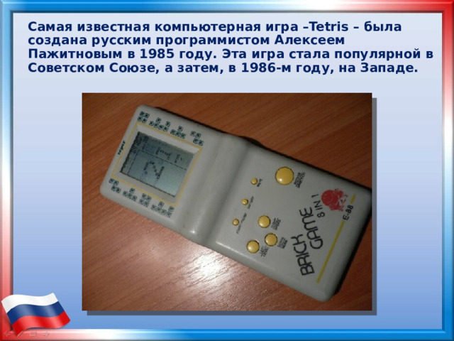 Самая известная компьютерная игра –Tetris – была создана русским программистом Алексеем Пажитновым в 1985 году. Эта игра стала популярной в Советском Союзе, а затем, в 1986-м году, на Западе. 